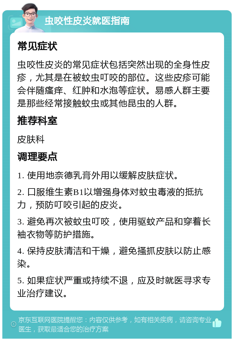 虫咬性皮炎就医指南 常见症状 虫咬性皮炎的常见症状包括突然出现的全身性皮疹，尤其是在被蚊虫叮咬的部位。这些皮疹可能会伴随瘙痒、红肿和水泡等症状。易感人群主要是那些经常接触蚊虫或其他昆虫的人群。 推荐科室 皮肤科 调理要点 1. 使用地奈德乳膏外用以缓解皮肤症状。 2. 口服维生素B1以增强身体对蚊虫毒液的抵抗力，预防叮咬引起的皮炎。 3. 避免再次被蚊虫叮咬，使用驱蚊产品和穿着长袖衣物等防护措施。 4. 保持皮肤清洁和干燥，避免搔抓皮肤以防止感染。 5. 如果症状严重或持续不退，应及时就医寻求专业治疗建议。