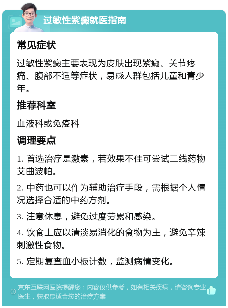 过敏性紫癜就医指南 常见症状 过敏性紫癜主要表现为皮肤出现紫癜、关节疼痛、腹部不适等症状，易感人群包括儿童和青少年。 推荐科室 血液科或免疫科 调理要点 1. 首选治疗是激素，若效果不佳可尝试二线药物艾曲波帕。 2. 中药也可以作为辅助治疗手段，需根据个人情况选择合适的中药方剂。 3. 注意休息，避免过度劳累和感染。 4. 饮食上应以清淡易消化的食物为主，避免辛辣刺激性食物。 5. 定期复查血小板计数，监测病情变化。