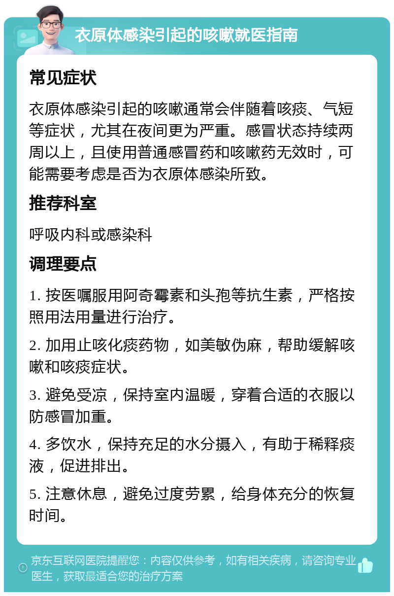 衣原体感染引起的咳嗽就医指南 常见症状 衣原体感染引起的咳嗽通常会伴随着咳痰、气短等症状，尤其在夜间更为严重。感冒状态持续两周以上，且使用普通感冒药和咳嗽药无效时，可能需要考虑是否为衣原体感染所致。 推荐科室 呼吸内科或感染科 调理要点 1. 按医嘱服用阿奇霉素和头孢等抗生素，严格按照用法用量进行治疗。 2. 加用止咳化痰药物，如美敏伪麻，帮助缓解咳嗽和咳痰症状。 3. 避免受凉，保持室内温暖，穿着合适的衣服以防感冒加重。 4. 多饮水，保持充足的水分摄入，有助于稀释痰液，促进排出。 5. 注意休息，避免过度劳累，给身体充分的恢复时间。