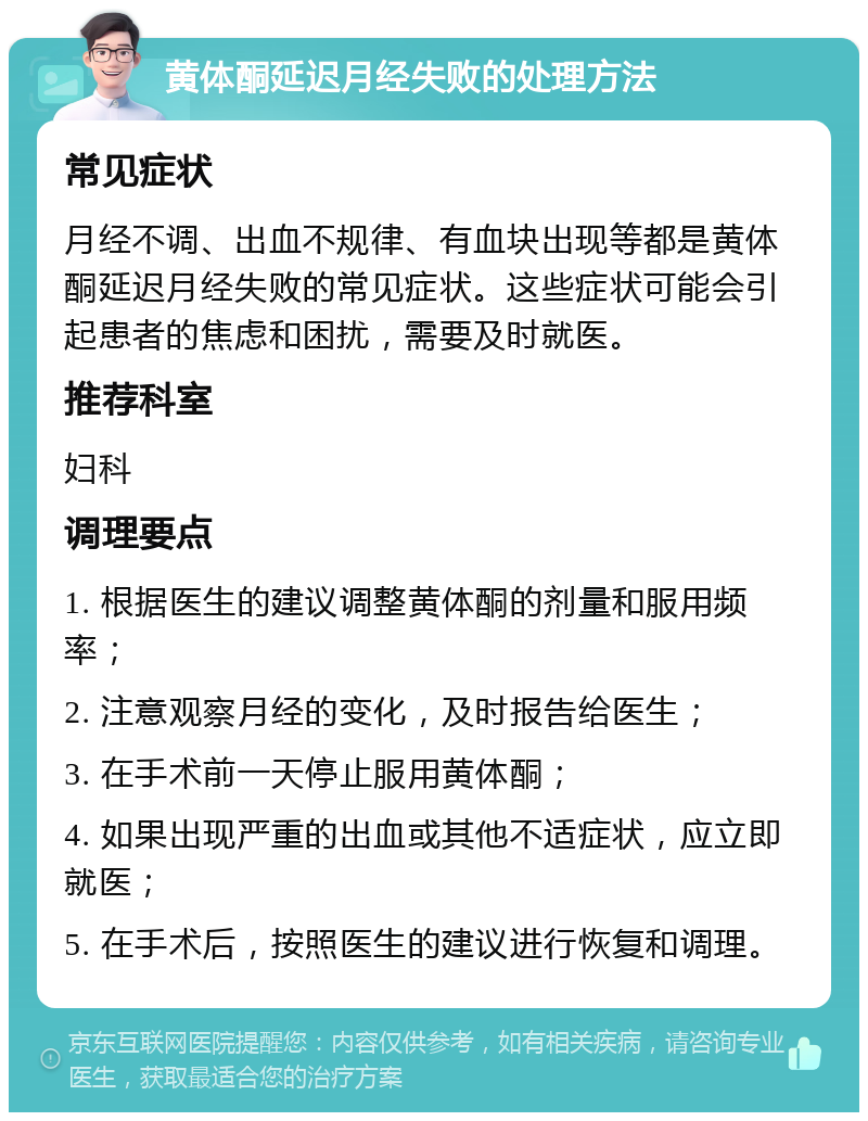 黄体酮延迟月经失败的处理方法 常见症状 月经不调、出血不规律、有血块出现等都是黄体酮延迟月经失败的常见症状。这些症状可能会引起患者的焦虑和困扰，需要及时就医。 推荐科室 妇科 调理要点 1. 根据医生的建议调整黄体酮的剂量和服用频率； 2. 注意观察月经的变化，及时报告给医生； 3. 在手术前一天停止服用黄体酮； 4. 如果出现严重的出血或其他不适症状，应立即就医； 5. 在手术后，按照医生的建议进行恢复和调理。