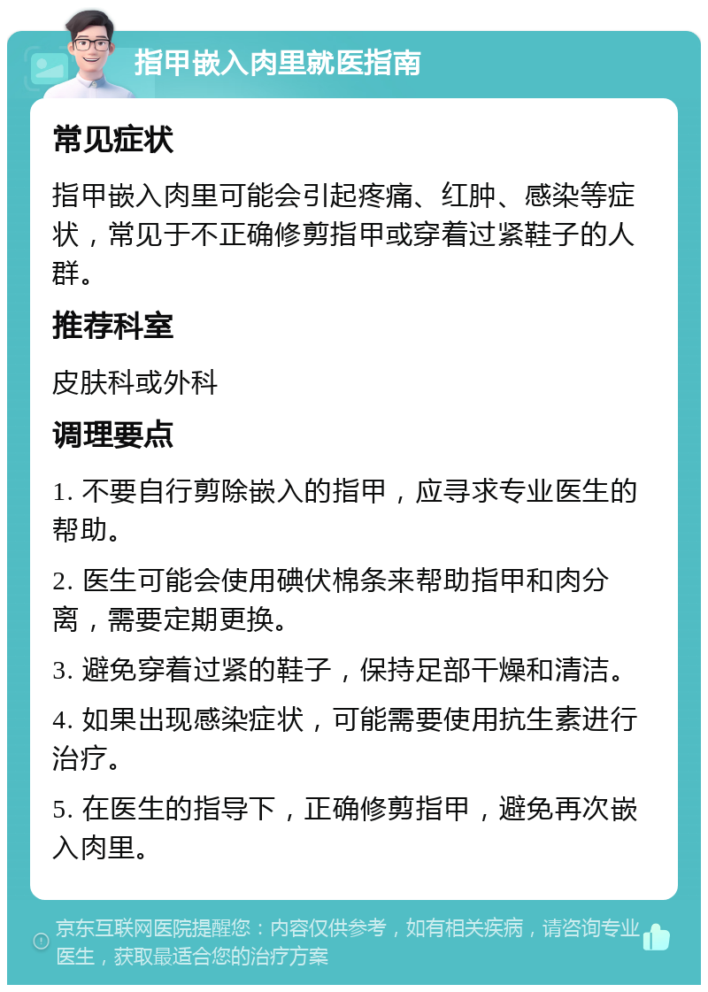 指甲嵌入肉里就医指南 常见症状 指甲嵌入肉里可能会引起疼痛、红肿、感染等症状，常见于不正确修剪指甲或穿着过紧鞋子的人群。 推荐科室 皮肤科或外科 调理要点 1. 不要自行剪除嵌入的指甲，应寻求专业医生的帮助。 2. 医生可能会使用碘伏棉条来帮助指甲和肉分离，需要定期更换。 3. 避免穿着过紧的鞋子，保持足部干燥和清洁。 4. 如果出现感染症状，可能需要使用抗生素进行治疗。 5. 在医生的指导下，正确修剪指甲，避免再次嵌入肉里。