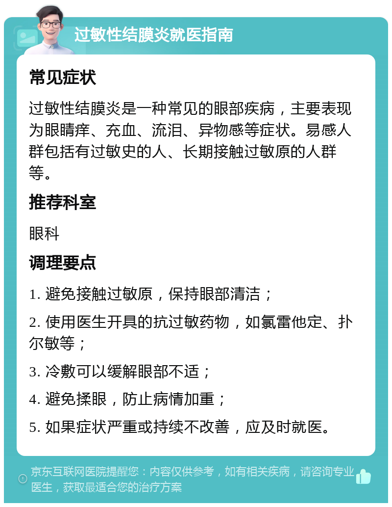 过敏性结膜炎就医指南 常见症状 过敏性结膜炎是一种常见的眼部疾病，主要表现为眼睛痒、充血、流泪、异物感等症状。易感人群包括有过敏史的人、长期接触过敏原的人群等。 推荐科室 眼科 调理要点 1. 避免接触过敏原，保持眼部清洁； 2. 使用医生开具的抗过敏药物，如氯雷他定、扑尔敏等； 3. 冷敷可以缓解眼部不适； 4. 避免揉眼，防止病情加重； 5. 如果症状严重或持续不改善，应及时就医。