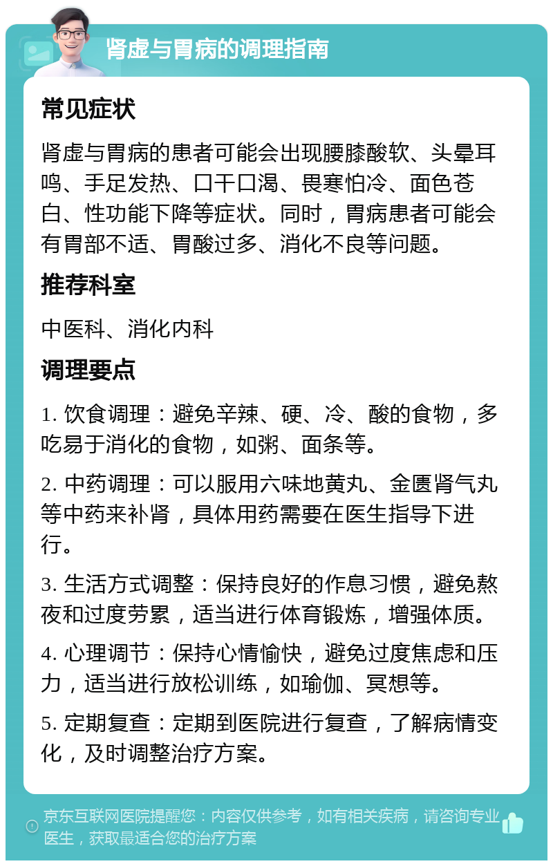 肾虚与胃病的调理指南 常见症状 肾虚与胃病的患者可能会出现腰膝酸软、头晕耳鸣、手足发热、口干口渴、畏寒怕冷、面色苍白、性功能下降等症状。同时，胃病患者可能会有胃部不适、胃酸过多、消化不良等问题。 推荐科室 中医科、消化内科 调理要点 1. 饮食调理：避免辛辣、硬、冷、酸的食物，多吃易于消化的食物，如粥、面条等。 2. 中药调理：可以服用六味地黄丸、金匮肾气丸等中药来补肾，具体用药需要在医生指导下进行。 3. 生活方式调整：保持良好的作息习惯，避免熬夜和过度劳累，适当进行体育锻炼，增强体质。 4. 心理调节：保持心情愉快，避免过度焦虑和压力，适当进行放松训练，如瑜伽、冥想等。 5. 定期复查：定期到医院进行复查，了解病情变化，及时调整治疗方案。