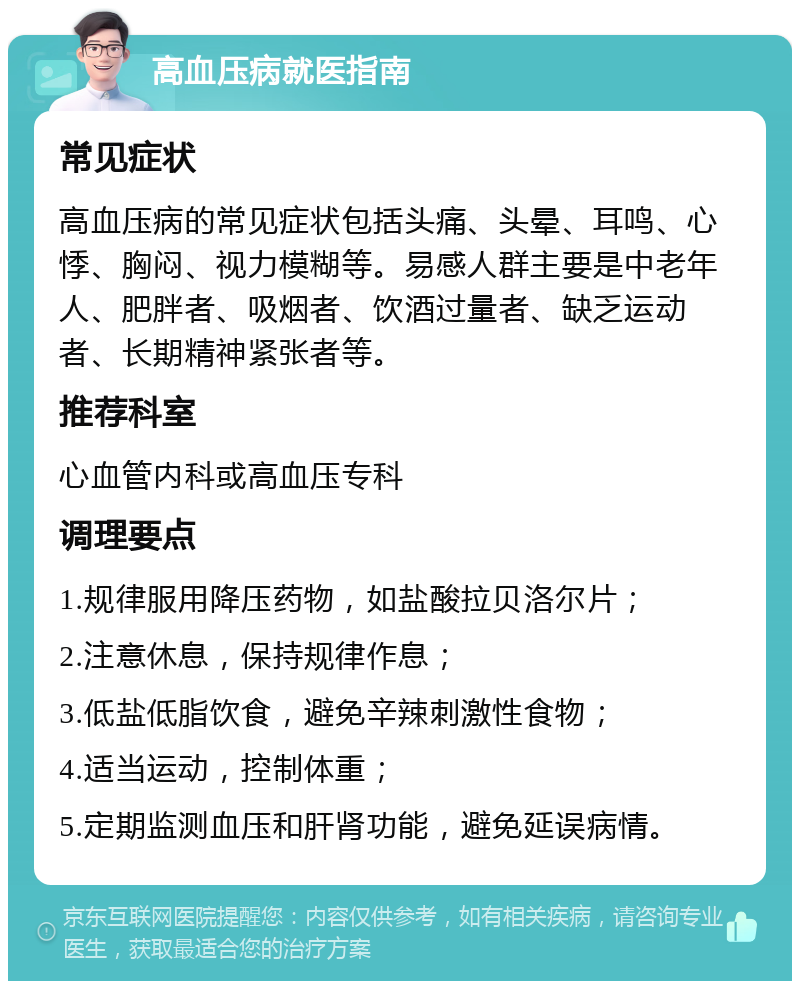 高血压病就医指南 常见症状 高血压病的常见症状包括头痛、头晕、耳鸣、心悸、胸闷、视力模糊等。易感人群主要是中老年人、肥胖者、吸烟者、饮酒过量者、缺乏运动者、长期精神紧张者等。 推荐科室 心血管内科或高血压专科 调理要点 1.规律服用降压药物，如盐酸拉贝洛尔片； 2.注意休息，保持规律作息； 3.低盐低脂饮食，避免辛辣刺激性食物； 4.适当运动，控制体重； 5.定期监测血压和肝肾功能，避免延误病情。