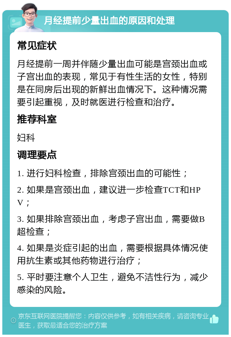 月经提前少量出血的原因和处理 常见症状 月经提前一周并伴随少量出血可能是宫颈出血或子宫出血的表现，常见于有性生活的女性，特别是在同房后出现的新鲜出血情况下。这种情况需要引起重视，及时就医进行检查和治疗。 推荐科室 妇科 调理要点 1. 进行妇科检查，排除宫颈出血的可能性； 2. 如果是宫颈出血，建议进一步检查TCT和HPV； 3. 如果排除宫颈出血，考虑子宫出血，需要做B超检查； 4. 如果是炎症引起的出血，需要根据具体情况使用抗生素或其他药物进行治疗； 5. 平时要注意个人卫生，避免不洁性行为，减少感染的风险。