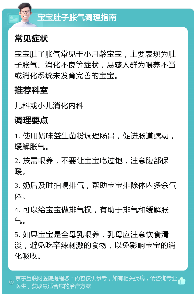 宝宝肚子胀气调理指南 常见症状 宝宝肚子胀气常见于小月龄宝宝，主要表现为肚子胀气、消化不良等症状，易感人群为喂养不当或消化系统未发育完善的宝宝。 推荐科室 儿科或小儿消化内科 调理要点 1. 使用奶味益生菌粉调理肠胃，促进肠道蠕动，缓解胀气。 2. 按需喂养，不要让宝宝吃过饱，注意腹部保暖。 3. 奶后及时拍嗝排气，帮助宝宝排除体内多余气体。 4. 可以给宝宝做排气操，有助于排气和缓解胀气。 5. 如果宝宝是全母乳喂养，乳母应注意饮食清淡，避免吃辛辣刺激的食物，以免影响宝宝的消化吸收。