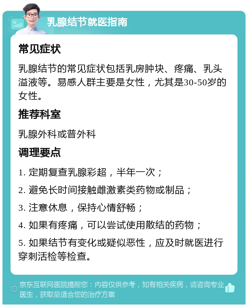 乳腺结节就医指南 常见症状 乳腺结节的常见症状包括乳房肿块、疼痛、乳头溢液等。易感人群主要是女性，尤其是30-50岁的女性。 推荐科室 乳腺外科或普外科 调理要点 1. 定期复查乳腺彩超，半年一次； 2. 避免长时间接触雌激素类药物或制品； 3. 注意休息，保持心情舒畅； 4. 如果有疼痛，可以尝试使用散结的药物； 5. 如果结节有变化或疑似恶性，应及时就医进行穿刺活检等检查。