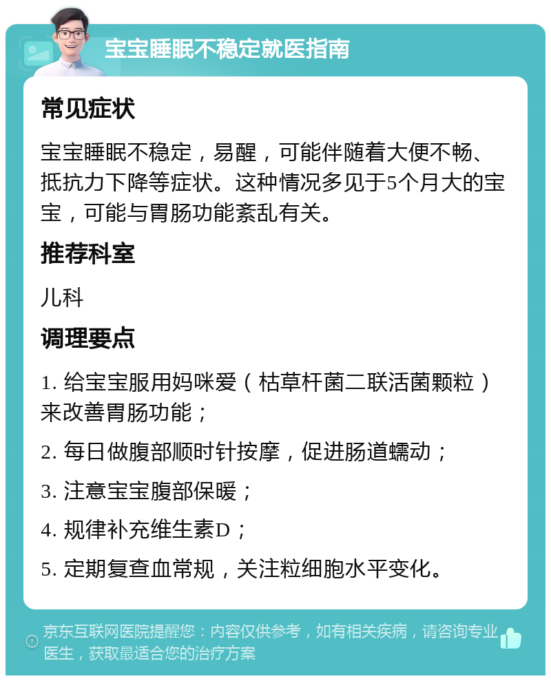 宝宝睡眠不稳定就医指南 常见症状 宝宝睡眠不稳定，易醒，可能伴随着大便不畅、抵抗力下降等症状。这种情况多见于5个月大的宝宝，可能与胃肠功能紊乱有关。 推荐科室 儿科 调理要点 1. 给宝宝服用妈咪爱（枯草杆菌二联活菌颗粒）来改善胃肠功能； 2. 每日做腹部顺时针按摩，促进肠道蠕动； 3. 注意宝宝腹部保暖； 4. 规律补充维生素D； 5. 定期复查血常规，关注粒细胞水平变化。