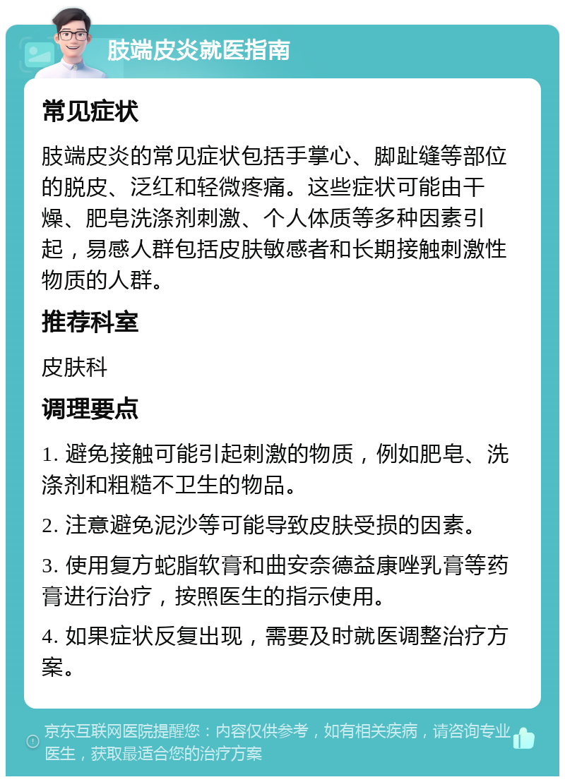 肢端皮炎就医指南 常见症状 肢端皮炎的常见症状包括手掌心、脚趾缝等部位的脱皮、泛红和轻微疼痛。这些症状可能由干燥、肥皂洗涤剂刺激、个人体质等多种因素引起，易感人群包括皮肤敏感者和长期接触刺激性物质的人群。 推荐科室 皮肤科 调理要点 1. 避免接触可能引起刺激的物质，例如肥皂、洗涤剂和粗糙不卫生的物品。 2. 注意避免泥沙等可能导致皮肤受损的因素。 3. 使用复方蛇脂软膏和曲安奈德益康唑乳膏等药膏进行治疗，按照医生的指示使用。 4. 如果症状反复出现，需要及时就医调整治疗方案。