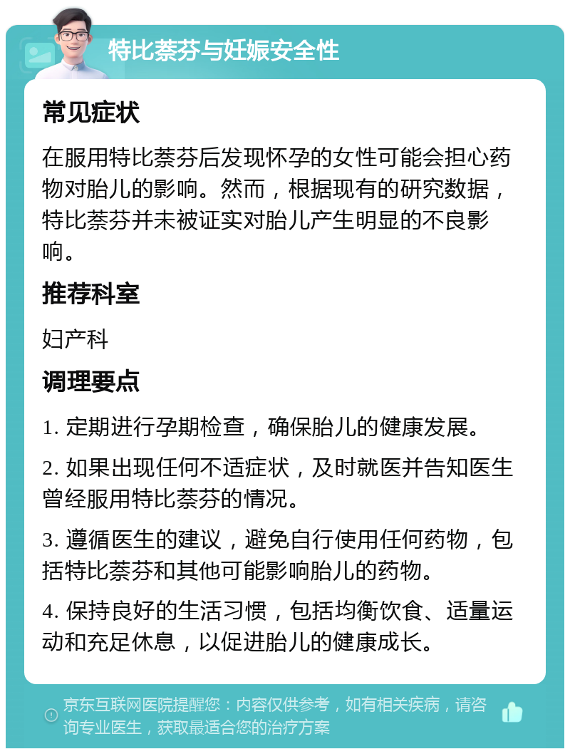 特比萘芬与妊娠安全性 常见症状 在服用特比萘芬后发现怀孕的女性可能会担心药物对胎儿的影响。然而，根据现有的研究数据，特比萘芬并未被证实对胎儿产生明显的不良影响。 推荐科室 妇产科 调理要点 1. 定期进行孕期检查，确保胎儿的健康发展。 2. 如果出现任何不适症状，及时就医并告知医生曾经服用特比萘芬的情况。 3. 遵循医生的建议，避免自行使用任何药物，包括特比萘芬和其他可能影响胎儿的药物。 4. 保持良好的生活习惯，包括均衡饮食、适量运动和充足休息，以促进胎儿的健康成长。