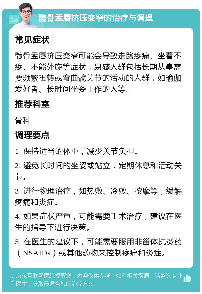 髋骨盂唇挤压变窄的治疗与调理 常见症状 髋骨盂唇挤压变窄可能会导致走路疼痛、坐着不疼、不能外旋等症状，易感人群包括长期从事需要频繁扭转或弯曲髋关节的活动的人群，如瑜伽爱好者、长时间坐姿工作的人等。 推荐科室 骨科 调理要点 1. 保持适当的体重，减少关节负担。 2. 避免长时间的坐姿或站立，定期休息和活动关节。 3. 进行物理治疗，如热敷、冷敷、按摩等，缓解疼痛和炎症。 4. 如果症状严重，可能需要手术治疗，建议在医生的指导下进行决策。 5. 在医生的建议下，可能需要服用非甾体抗炎药（NSAIDs）或其他药物来控制疼痛和炎症。