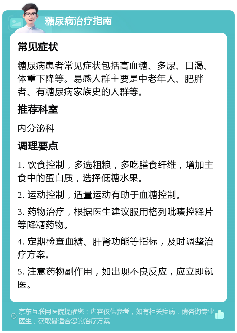 糖尿病治疗指南 常见症状 糖尿病患者常见症状包括高血糖、多尿、口渴、体重下降等。易感人群主要是中老年人、肥胖者、有糖尿病家族史的人群等。 推荐科室 内分泌科 调理要点 1. 饮食控制，多选粗粮，多吃膳食纤维，增加主食中的蛋白质，选择低糖水果。 2. 运动控制，适量运动有助于血糖控制。 3. 药物治疗，根据医生建议服用格列吡嗪控释片等降糖药物。 4. 定期检查血糖、肝肾功能等指标，及时调整治疗方案。 5. 注意药物副作用，如出现不良反应，应立即就医。