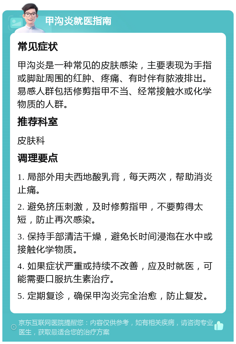 甲沟炎就医指南 常见症状 甲沟炎是一种常见的皮肤感染，主要表现为手指或脚趾周围的红肿、疼痛、有时伴有脓液排出。易感人群包括修剪指甲不当、经常接触水或化学物质的人群。 推荐科室 皮肤科 调理要点 1. 局部外用夫西地酸乳膏，每天两次，帮助消炎止痛。 2. 避免挤压刺激，及时修剪指甲，不要剪得太短，防止再次感染。 3. 保持手部清洁干燥，避免长时间浸泡在水中或接触化学物质。 4. 如果症状严重或持续不改善，应及时就医，可能需要口服抗生素治疗。 5. 定期复诊，确保甲沟炎完全治愈，防止复发。