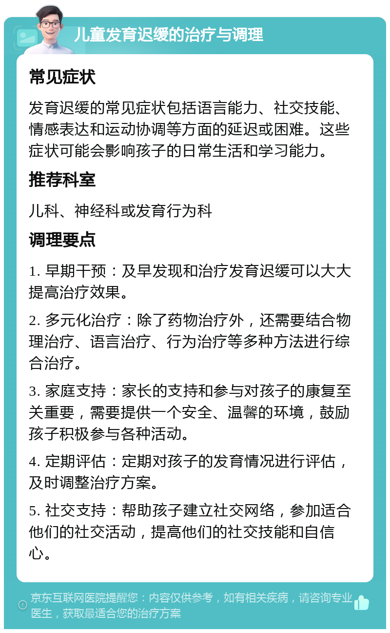 儿童发育迟缓的治疗与调理 常见症状 发育迟缓的常见症状包括语言能力、社交技能、情感表达和运动协调等方面的延迟或困难。这些症状可能会影响孩子的日常生活和学习能力。 推荐科室 儿科、神经科或发育行为科 调理要点 1. 早期干预：及早发现和治疗发育迟缓可以大大提高治疗效果。 2. 多元化治疗：除了药物治疗外，还需要结合物理治疗、语言治疗、行为治疗等多种方法进行综合治疗。 3. 家庭支持：家长的支持和参与对孩子的康复至关重要，需要提供一个安全、温馨的环境，鼓励孩子积极参与各种活动。 4. 定期评估：定期对孩子的发育情况进行评估，及时调整治疗方案。 5. 社交支持：帮助孩子建立社交网络，参加适合他们的社交活动，提高他们的社交技能和自信心。