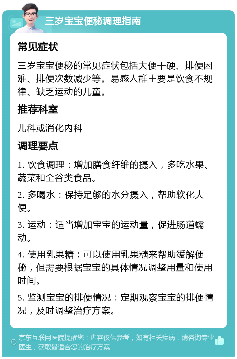 三岁宝宝便秘调理指南 常见症状 三岁宝宝便秘的常见症状包括大便干硬、排便困难、排便次数减少等。易感人群主要是饮食不规律、缺乏运动的儿童。 推荐科室 儿科或消化内科 调理要点 1. 饮食调理：增加膳食纤维的摄入，多吃水果、蔬菜和全谷类食品。 2. 多喝水：保持足够的水分摄入，帮助软化大便。 3. 运动：适当增加宝宝的运动量，促进肠道蠕动。 4. 使用乳果糖：可以使用乳果糖来帮助缓解便秘，但需要根据宝宝的具体情况调整用量和使用时间。 5. 监测宝宝的排便情况：定期观察宝宝的排便情况，及时调整治疗方案。