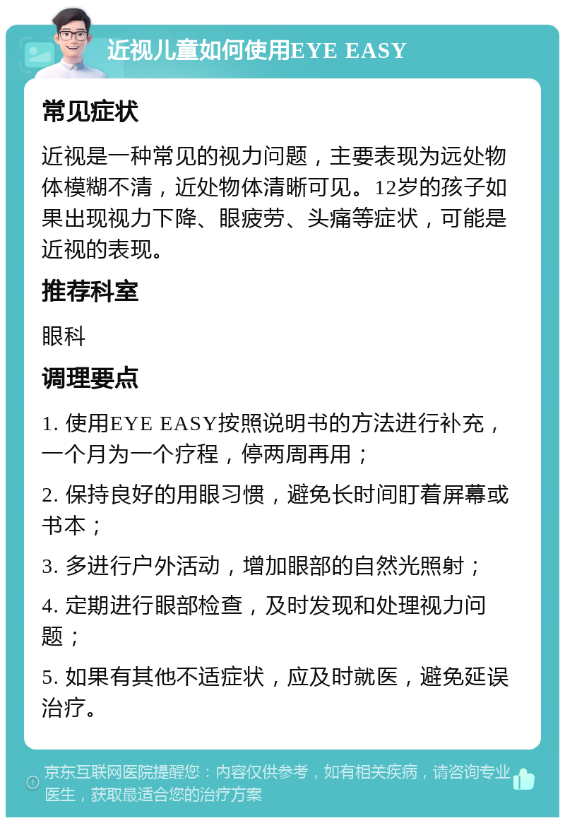 近视儿童如何使用EYE EASY 常见症状 近视是一种常见的视力问题，主要表现为远处物体模糊不清，近处物体清晰可见。12岁的孩子如果出现视力下降、眼疲劳、头痛等症状，可能是近视的表现。 推荐科室 眼科 调理要点 1. 使用EYE EASY按照说明书的方法进行补充，一个月为一个疗程，停两周再用； 2. 保持良好的用眼习惯，避免长时间盯着屏幕或书本； 3. 多进行户外活动，增加眼部的自然光照射； 4. 定期进行眼部检查，及时发现和处理视力问题； 5. 如果有其他不适症状，应及时就医，避免延误治疗。