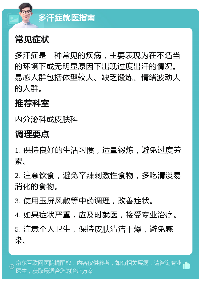 多汗症就医指南 常见症状 多汗症是一种常见的疾病，主要表现为在不适当的环境下或无明显原因下出现过度出汗的情况。易感人群包括体型较大、缺乏锻炼、情绪波动大的人群。 推荐科室 内分泌科或皮肤科 调理要点 1. 保持良好的生活习惯，适量锻炼，避免过度劳累。 2. 注意饮食，避免辛辣刺激性食物，多吃清淡易消化的食物。 3. 使用玉屏风散等中药调理，改善症状。 4. 如果症状严重，应及时就医，接受专业治疗。 5. 注意个人卫生，保持皮肤清洁干燥，避免感染。