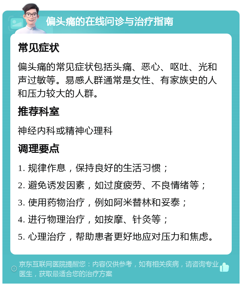 偏头痛的在线问诊与治疗指南 常见症状 偏头痛的常见症状包括头痛、恶心、呕吐、光和声过敏等。易感人群通常是女性、有家族史的人和压力较大的人群。 推荐科室 神经内科或精神心理科 调理要点 1. 规律作息，保持良好的生活习惯； 2. 避免诱发因素，如过度疲劳、不良情绪等； 3. 使用药物治疗，例如阿米替林和妥泰； 4. 进行物理治疗，如按摩、针灸等； 5. 心理治疗，帮助患者更好地应对压力和焦虑。