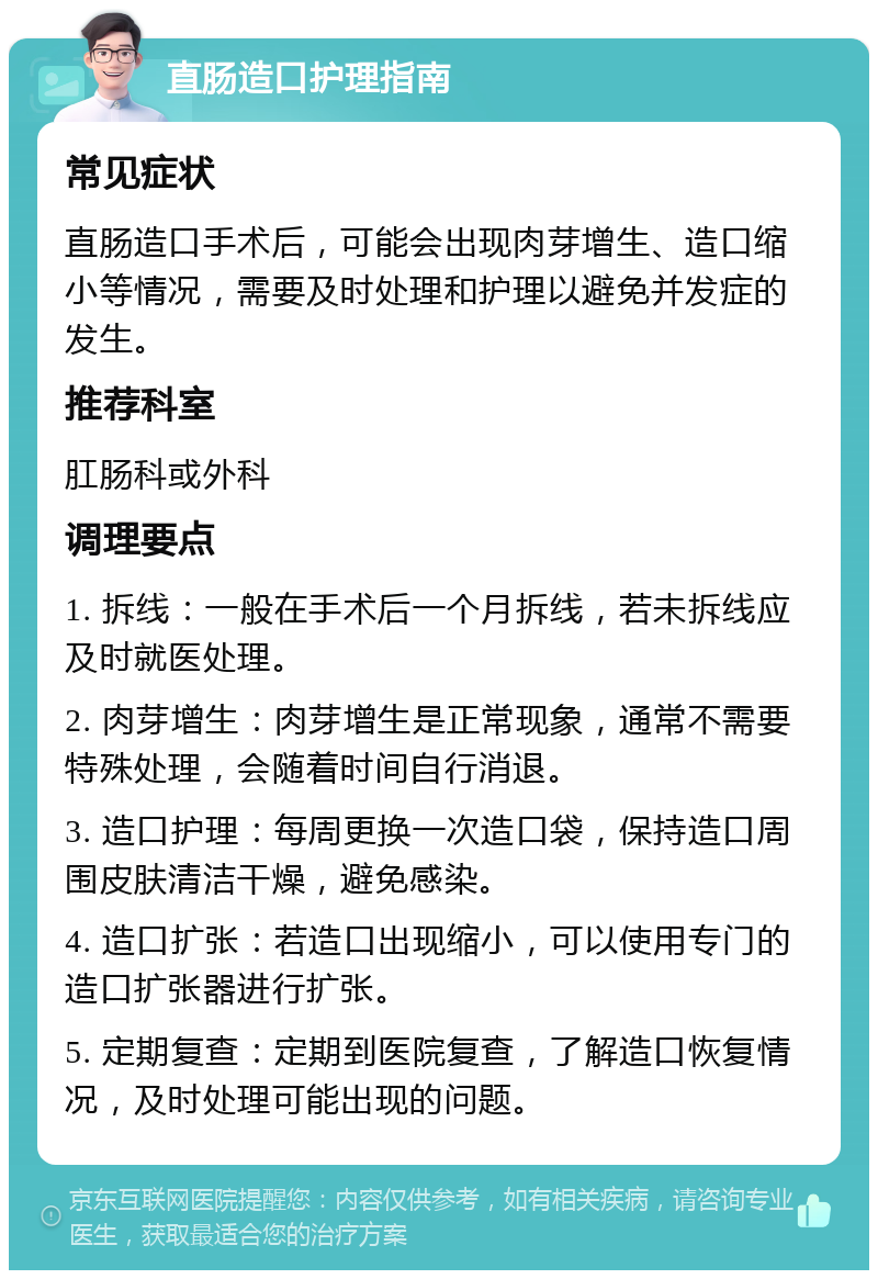 直肠造口护理指南 常见症状 直肠造口手术后，可能会出现肉芽增生、造口缩小等情况，需要及时处理和护理以避免并发症的发生。 推荐科室 肛肠科或外科 调理要点 1. 拆线：一般在手术后一个月拆线，若未拆线应及时就医处理。 2. 肉芽增生：肉芽增生是正常现象，通常不需要特殊处理，会随着时间自行消退。 3. 造口护理：每周更换一次造口袋，保持造口周围皮肤清洁干燥，避免感染。 4. 造口扩张：若造口出现缩小，可以使用专门的造口扩张器进行扩张。 5. 定期复查：定期到医院复查，了解造口恢复情况，及时处理可能出现的问题。