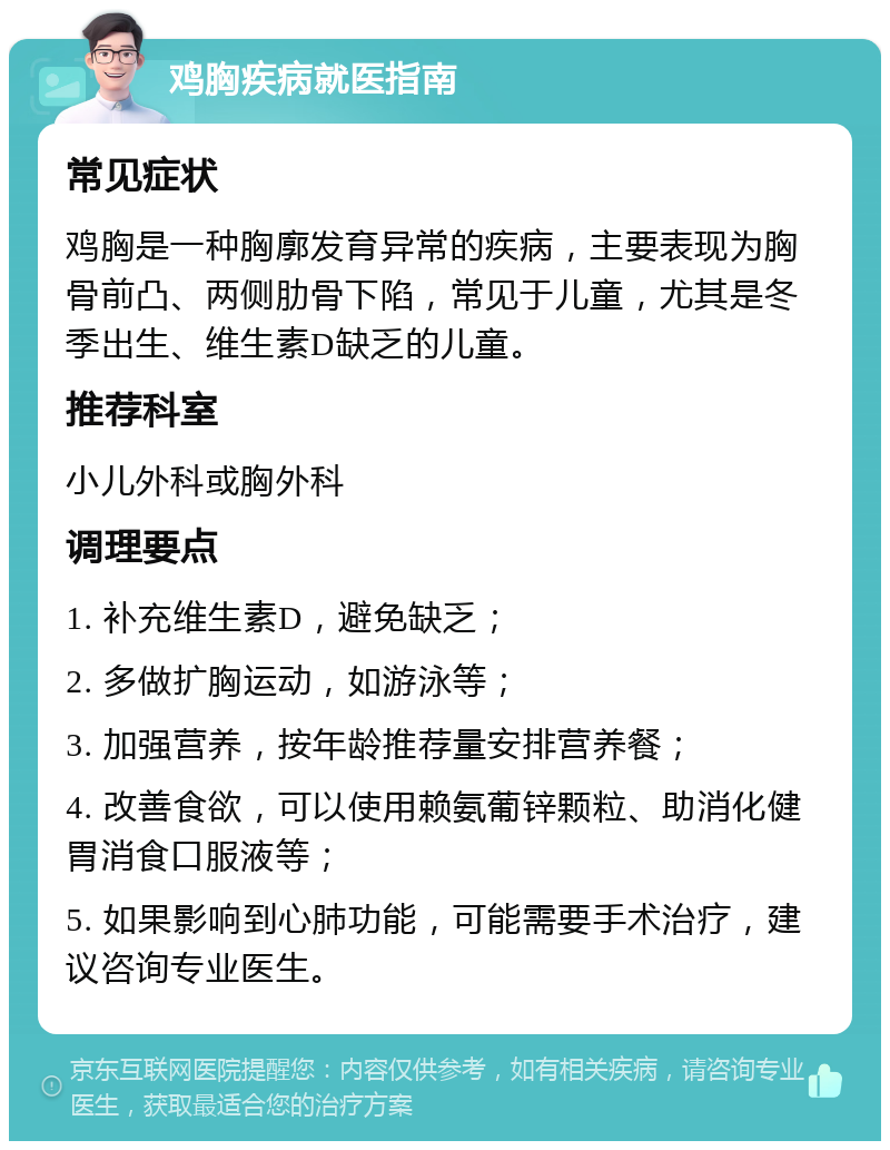 鸡胸疾病就医指南 常见症状 鸡胸是一种胸廓发育异常的疾病，主要表现为胸骨前凸、两侧肋骨下陷，常见于儿童，尤其是冬季出生、维生素D缺乏的儿童。 推荐科室 小儿外科或胸外科 调理要点 1. 补充维生素D，避免缺乏； 2. 多做扩胸运动，如游泳等； 3. 加强营养，按年龄推荐量安排营养餐； 4. 改善食欲，可以使用赖氨葡锌颗粒、助消化健胃消食口服液等； 5. 如果影响到心肺功能，可能需要手术治疗，建议咨询专业医生。