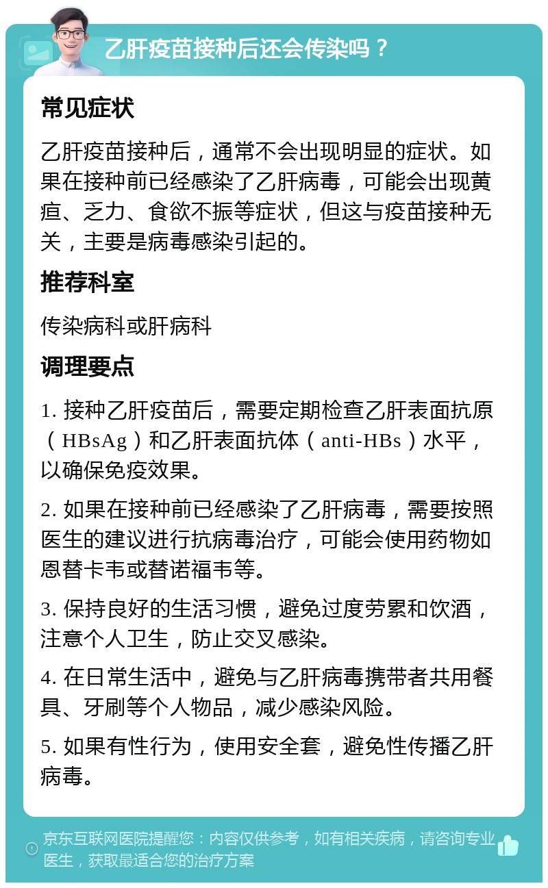 乙肝疫苗接种后还会传染吗？ 常见症状 乙肝疫苗接种后，通常不会出现明显的症状。如果在接种前已经感染了乙肝病毒，可能会出现黄疸、乏力、食欲不振等症状，但这与疫苗接种无关，主要是病毒感染引起的。 推荐科室 传染病科或肝病科 调理要点 1. 接种乙肝疫苗后，需要定期检查乙肝表面抗原（HBsAg）和乙肝表面抗体（anti-HBs）水平，以确保免疫效果。 2. 如果在接种前已经感染了乙肝病毒，需要按照医生的建议进行抗病毒治疗，可能会使用药物如恩替卡韦或替诺福韦等。 3. 保持良好的生活习惯，避免过度劳累和饮酒，注意个人卫生，防止交叉感染。 4. 在日常生活中，避免与乙肝病毒携带者共用餐具、牙刷等个人物品，减少感染风险。 5. 如果有性行为，使用安全套，避免性传播乙肝病毒。