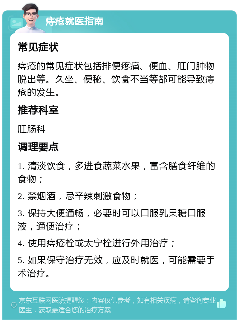 痔疮就医指南 常见症状 痔疮的常见症状包括排便疼痛、便血、肛门肿物脱出等。久坐、便秘、饮食不当等都可能导致痔疮的发生。 推荐科室 肛肠科 调理要点 1. 清淡饮食，多进食蔬菜水果，富含膳食纤维的食物； 2. 禁烟酒，忌辛辣刺激食物； 3. 保持大便通畅，必要时可以口服乳果糖口服液，通便治疗； 4. 使用痔疮栓或太宁栓进行外用治疗； 5. 如果保守治疗无效，应及时就医，可能需要手术治疗。