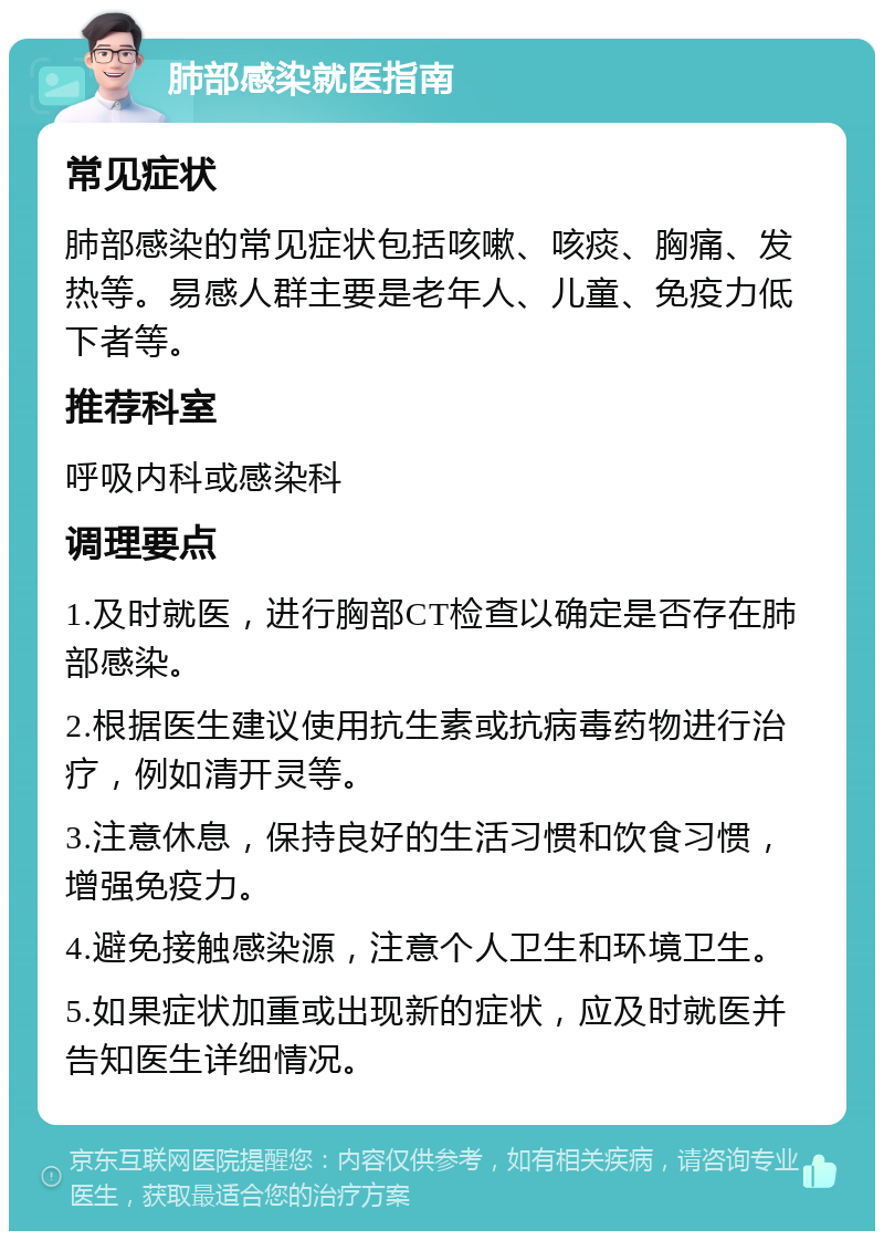 肺部感染就医指南 常见症状 肺部感染的常见症状包括咳嗽、咳痰、胸痛、发热等。易感人群主要是老年人、儿童、免疫力低下者等。 推荐科室 呼吸内科或感染科 调理要点 1.及时就医，进行胸部CT检查以确定是否存在肺部感染。 2.根据医生建议使用抗生素或抗病毒药物进行治疗，例如清开灵等。 3.注意休息，保持良好的生活习惯和饮食习惯，增强免疫力。 4.避免接触感染源，注意个人卫生和环境卫生。 5.如果症状加重或出现新的症状，应及时就医并告知医生详细情况。