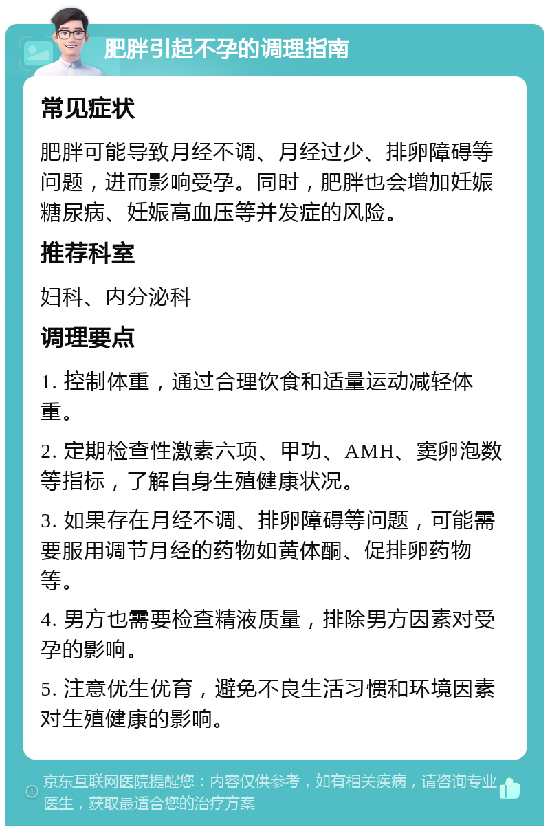 肥胖引起不孕的调理指南 常见症状 肥胖可能导致月经不调、月经过少、排卵障碍等问题，进而影响受孕。同时，肥胖也会增加妊娠糖尿病、妊娠高血压等并发症的风险。 推荐科室 妇科、内分泌科 调理要点 1. 控制体重，通过合理饮食和适量运动减轻体重。 2. 定期检查性激素六项、甲功、AMH、窦卵泡数等指标，了解自身生殖健康状况。 3. 如果存在月经不调、排卵障碍等问题，可能需要服用调节月经的药物如黄体酮、促排卵药物等。 4. 男方也需要检查精液质量，排除男方因素对受孕的影响。 5. 注意优生优育，避免不良生活习惯和环境因素对生殖健康的影响。