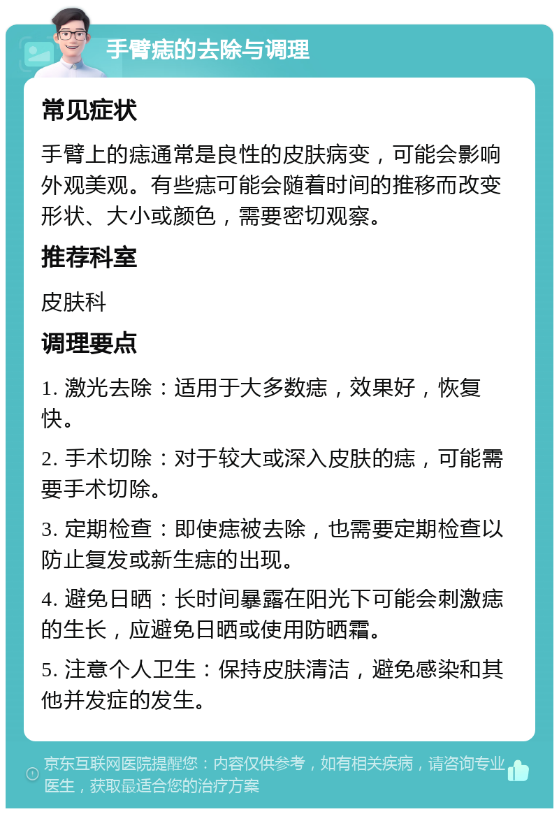 手臂痣的去除与调理 常见症状 手臂上的痣通常是良性的皮肤病变，可能会影响外观美观。有些痣可能会随着时间的推移而改变形状、大小或颜色，需要密切观察。 推荐科室 皮肤科 调理要点 1. 激光去除：适用于大多数痣，效果好，恢复快。 2. 手术切除：对于较大或深入皮肤的痣，可能需要手术切除。 3. 定期检查：即使痣被去除，也需要定期检查以防止复发或新生痣的出现。 4. 避免日晒：长时间暴露在阳光下可能会刺激痣的生长，应避免日晒或使用防晒霜。 5. 注意个人卫生：保持皮肤清洁，避免感染和其他并发症的发生。