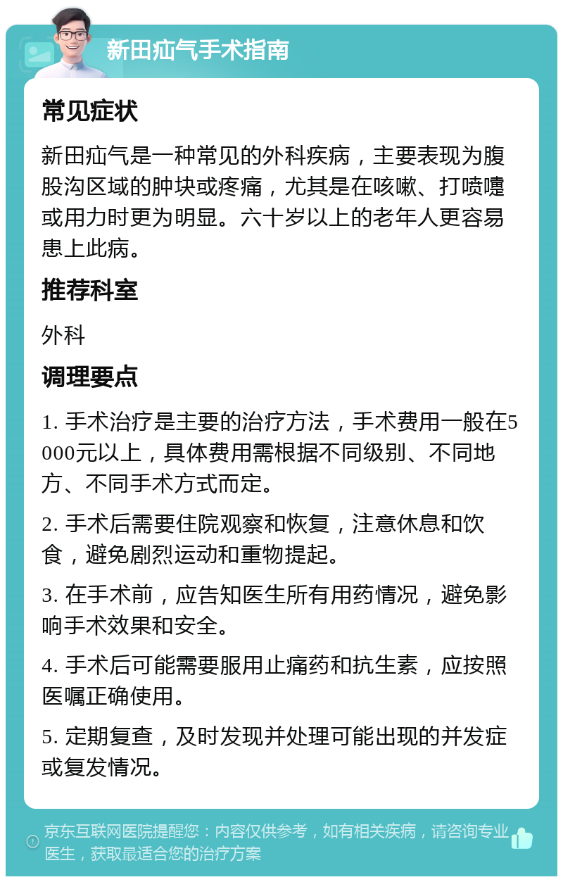 新田疝气手术指南 常见症状 新田疝气是一种常见的外科疾病，主要表现为腹股沟区域的肿块或疼痛，尤其是在咳嗽、打喷嚏或用力时更为明显。六十岁以上的老年人更容易患上此病。 推荐科室 外科 调理要点 1. 手术治疗是主要的治疗方法，手术费用一般在5000元以上，具体费用需根据不同级别、不同地方、不同手术方式而定。 2. 手术后需要住院观察和恢复，注意休息和饮食，避免剧烈运动和重物提起。 3. 在手术前，应告知医生所有用药情况，避免影响手术效果和安全。 4. 手术后可能需要服用止痛药和抗生素，应按照医嘱正确使用。 5. 定期复查，及时发现并处理可能出现的并发症或复发情况。