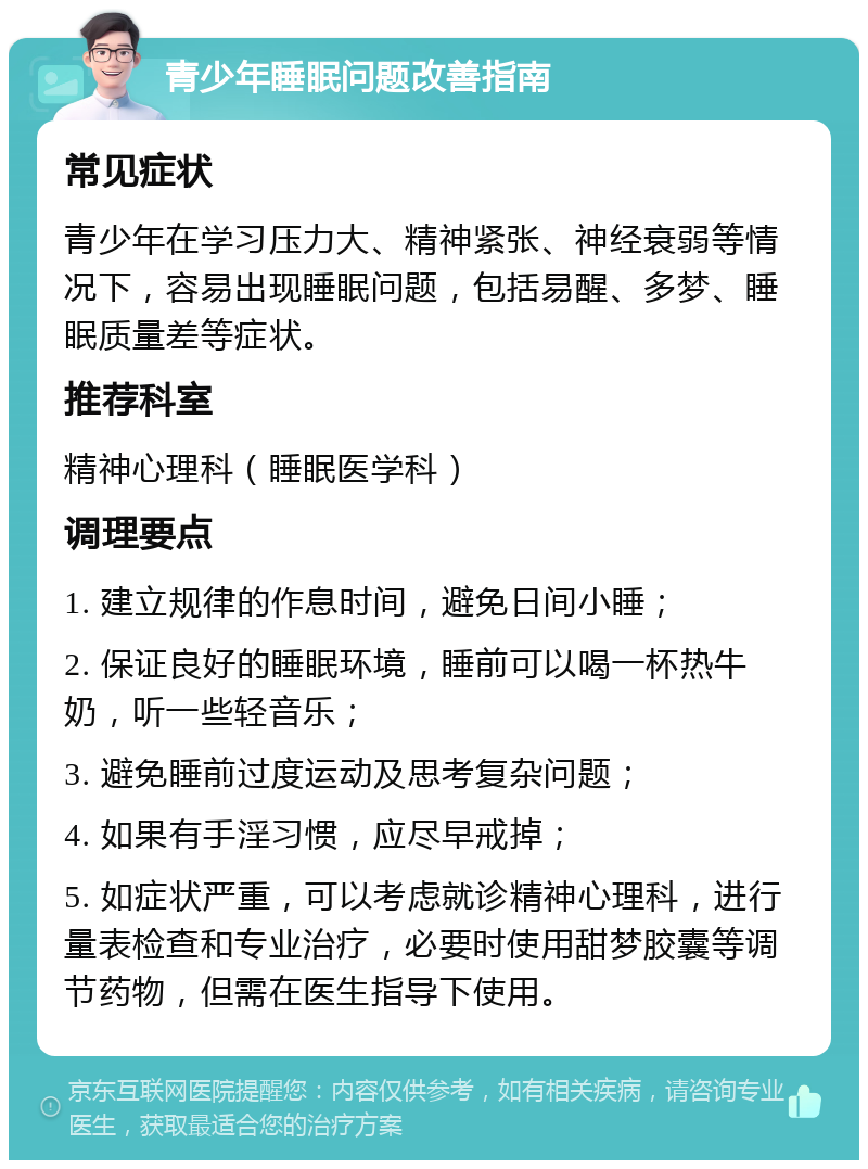 青少年睡眠问题改善指南 常见症状 青少年在学习压力大、精神紧张、神经衰弱等情况下，容易出现睡眠问题，包括易醒、多梦、睡眠质量差等症状。 推荐科室 精神心理科（睡眠医学科） 调理要点 1. 建立规律的作息时间，避免日间小睡； 2. 保证良好的睡眠环境，睡前可以喝一杯热牛奶，听一些轻音乐； 3. 避免睡前过度运动及思考复杂问题； 4. 如果有手淫习惯，应尽早戒掉； 5. 如症状严重，可以考虑就诊精神心理科，进行量表检查和专业治疗，必要时使用甜梦胶囊等调节药物，但需在医生指导下使用。