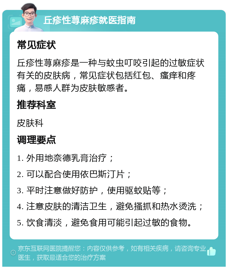 丘疹性荨麻疹就医指南 常见症状 丘疹性荨麻疹是一种与蚊虫叮咬引起的过敏症状有关的皮肤病，常见症状包括红包、瘙痒和疼痛，易感人群为皮肤敏感者。 推荐科室 皮肤科 调理要点 1. 外用地奈德乳膏治疗； 2. 可以配合使用依巴斯汀片； 3. 平时注意做好防护，使用驱蚊贴等； 4. 注意皮肤的清洁卫生，避免搔抓和热水烫洗； 5. 饮食清淡，避免食用可能引起过敏的食物。