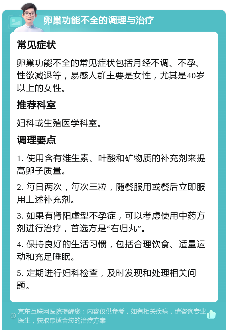 卵巢功能不全的调理与治疗 常见症状 卵巢功能不全的常见症状包括月经不调、不孕、性欲减退等，易感人群主要是女性，尤其是40岁以上的女性。 推荐科室 妇科或生殖医学科室。 调理要点 1. 使用含有维生素、叶酸和矿物质的补充剂来提高卵子质量。 2. 每日两次，每次三粒，随餐服用或餐后立即服用上述补充剂。 3. 如果有肾阳虚型不孕症，可以考虑使用中药方剂进行治疗，首选方是“右归丸”。 4. 保持良好的生活习惯，包括合理饮食、适量运动和充足睡眠。 5. 定期进行妇科检查，及时发现和处理相关问题。