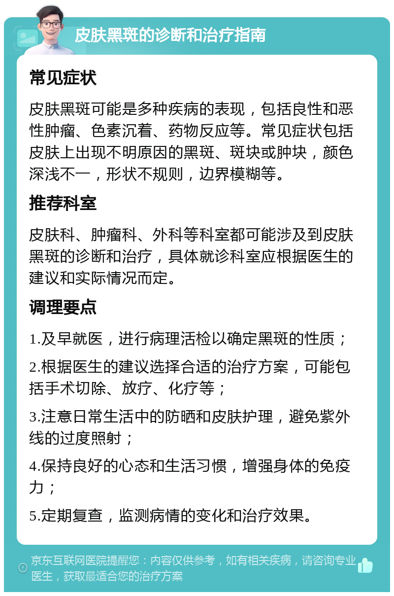 皮肤黑斑的诊断和治疗指南 常见症状 皮肤黑斑可能是多种疾病的表现，包括良性和恶性肿瘤、色素沉着、药物反应等。常见症状包括皮肤上出现不明原因的黑斑、斑块或肿块，颜色深浅不一，形状不规则，边界模糊等。 推荐科室 皮肤科、肿瘤科、外科等科室都可能涉及到皮肤黑斑的诊断和治疗，具体就诊科室应根据医生的建议和实际情况而定。 调理要点 1.及早就医，进行病理活检以确定黑斑的性质； 2.根据医生的建议选择合适的治疗方案，可能包括手术切除、放疗、化疗等； 3.注意日常生活中的防晒和皮肤护理，避免紫外线的过度照射； 4.保持良好的心态和生活习惯，增强身体的免疫力； 5.定期复查，监测病情的变化和治疗效果。