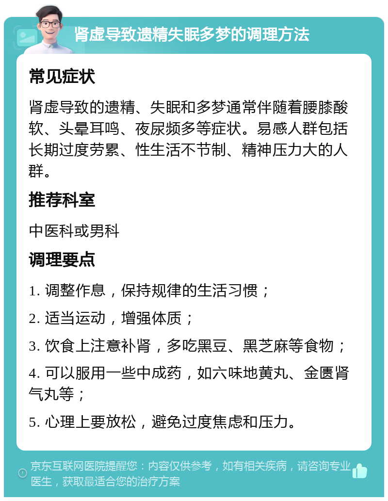 肾虚导致遗精失眠多梦的调理方法 常见症状 肾虚导致的遗精、失眠和多梦通常伴随着腰膝酸软、头晕耳鸣、夜尿频多等症状。易感人群包括长期过度劳累、性生活不节制、精神压力大的人群。 推荐科室 中医科或男科 调理要点 1. 调整作息，保持规律的生活习惯； 2. 适当运动，增强体质； 3. 饮食上注意补肾，多吃黑豆、黑芝麻等食物； 4. 可以服用一些中成药，如六味地黄丸、金匮肾气丸等； 5. 心理上要放松，避免过度焦虑和压力。