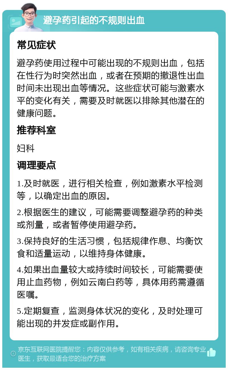 避孕药引起的不规则出血 常见症状 避孕药使用过程中可能出现的不规则出血，包括在性行为时突然出血，或者在预期的撤退性出血时间未出现出血等情况。这些症状可能与激素水平的变化有关，需要及时就医以排除其他潜在的健康问题。 推荐科室 妇科 调理要点 1.及时就医，进行相关检查，例如激素水平检测等，以确定出血的原因。 2.根据医生的建议，可能需要调整避孕药的种类或剂量，或者暂停使用避孕药。 3.保持良好的生活习惯，包括规律作息、均衡饮食和适量运动，以维持身体健康。 4.如果出血量较大或持续时间较长，可能需要使用止血药物，例如云南白药等，具体用药需遵循医嘱。 5.定期复查，监测身体状况的变化，及时处理可能出现的并发症或副作用。