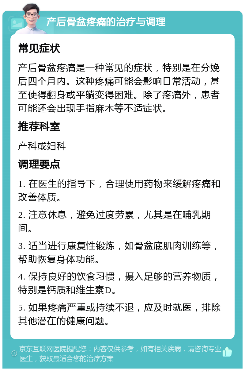 产后骨盆疼痛的治疗与调理 常见症状 产后骨盆疼痛是一种常见的症状，特别是在分娩后四个月内。这种疼痛可能会影响日常活动，甚至使得翻身或平躺变得困难。除了疼痛外，患者可能还会出现手指麻木等不适症状。 推荐科室 产科或妇科 调理要点 1. 在医生的指导下，合理使用药物来缓解疼痛和改善体质。 2. 注意休息，避免过度劳累，尤其是在哺乳期间。 3. 适当进行康复性锻炼，如骨盆底肌肉训练等，帮助恢复身体功能。 4. 保持良好的饮食习惯，摄入足够的营养物质，特别是钙质和维生素D。 5. 如果疼痛严重或持续不退，应及时就医，排除其他潜在的健康问题。