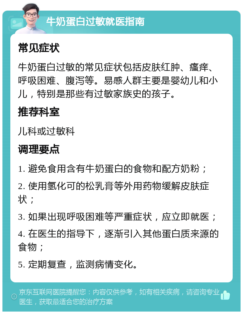 牛奶蛋白过敏就医指南 常见症状 牛奶蛋白过敏的常见症状包括皮肤红肿、瘙痒、呼吸困难、腹泻等。易感人群主要是婴幼儿和小儿，特别是那些有过敏家族史的孩子。 推荐科室 儿科或过敏科 调理要点 1. 避免食用含有牛奶蛋白的食物和配方奶粉； 2. 使用氢化可的松乳膏等外用药物缓解皮肤症状； 3. 如果出现呼吸困难等严重症状，应立即就医； 4. 在医生的指导下，逐渐引入其他蛋白质来源的食物； 5. 定期复查，监测病情变化。