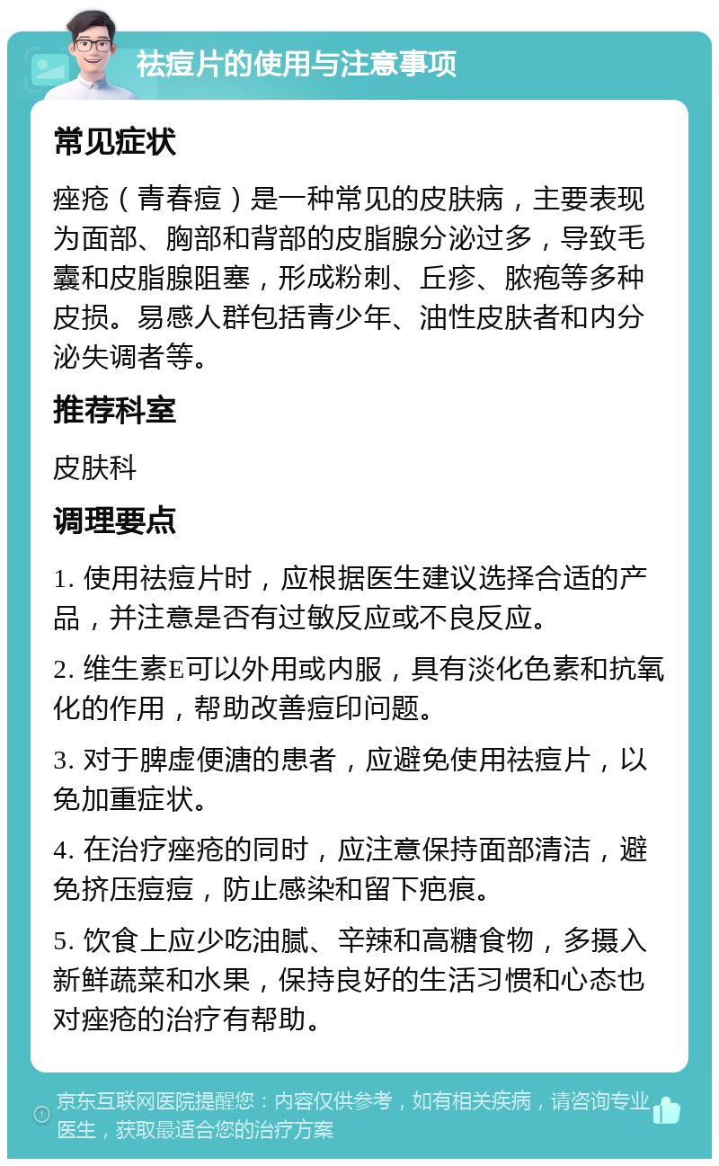 祛痘片的使用与注意事项 常见症状 痤疮（青春痘）是一种常见的皮肤病，主要表现为面部、胸部和背部的皮脂腺分泌过多，导致毛囊和皮脂腺阻塞，形成粉刺、丘疹、脓疱等多种皮损。易感人群包括青少年、油性皮肤者和内分泌失调者等。 推荐科室 皮肤科 调理要点 1. 使用祛痘片时，应根据医生建议选择合适的产品，并注意是否有过敏反应或不良反应。 2. 维生素E可以外用或内服，具有淡化色素和抗氧化的作用，帮助改善痘印问题。 3. 对于脾虚便溏的患者，应避免使用祛痘片，以免加重症状。 4. 在治疗痤疮的同时，应注意保持面部清洁，避免挤压痘痘，防止感染和留下疤痕。 5. 饮食上应少吃油腻、辛辣和高糖食物，多摄入新鲜蔬菜和水果，保持良好的生活习惯和心态也对痤疮的治疗有帮助。