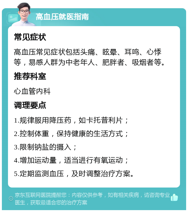 高血压就医指南 常见症状 高血压常见症状包括头痛、眩晕、耳鸣、心悸等，易感人群为中老年人、肥胖者、吸烟者等。 推荐科室 心血管内科 调理要点 1.规律服用降压药，如卡托普利片； 2.控制体重，保持健康的生活方式； 3.限制钠盐的摄入； 4.增加运动量，适当进行有氧运动； 5.定期监测血压，及时调整治疗方案。