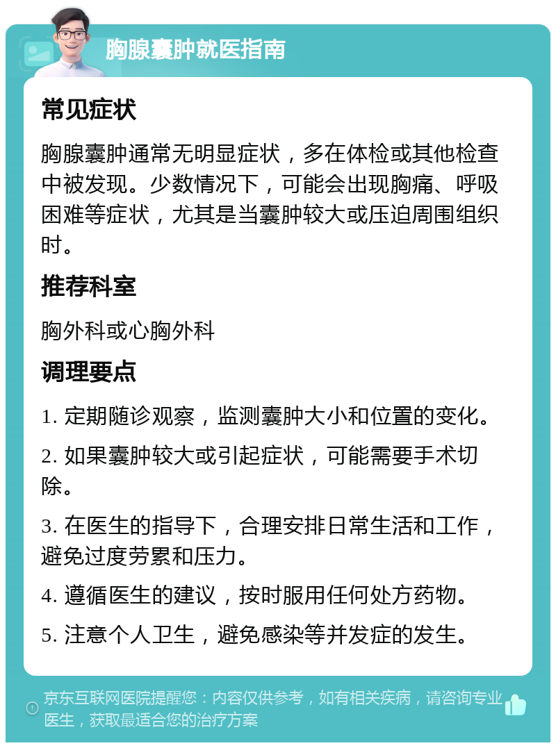 胸腺囊肿就医指南 常见症状 胸腺囊肿通常无明显症状，多在体检或其他检查中被发现。少数情况下，可能会出现胸痛、呼吸困难等症状，尤其是当囊肿较大或压迫周围组织时。 推荐科室 胸外科或心胸外科 调理要点 1. 定期随诊观察，监测囊肿大小和位置的变化。 2. 如果囊肿较大或引起症状，可能需要手术切除。 3. 在医生的指导下，合理安排日常生活和工作，避免过度劳累和压力。 4. 遵循医生的建议，按时服用任何处方药物。 5. 注意个人卫生，避免感染等并发症的发生。