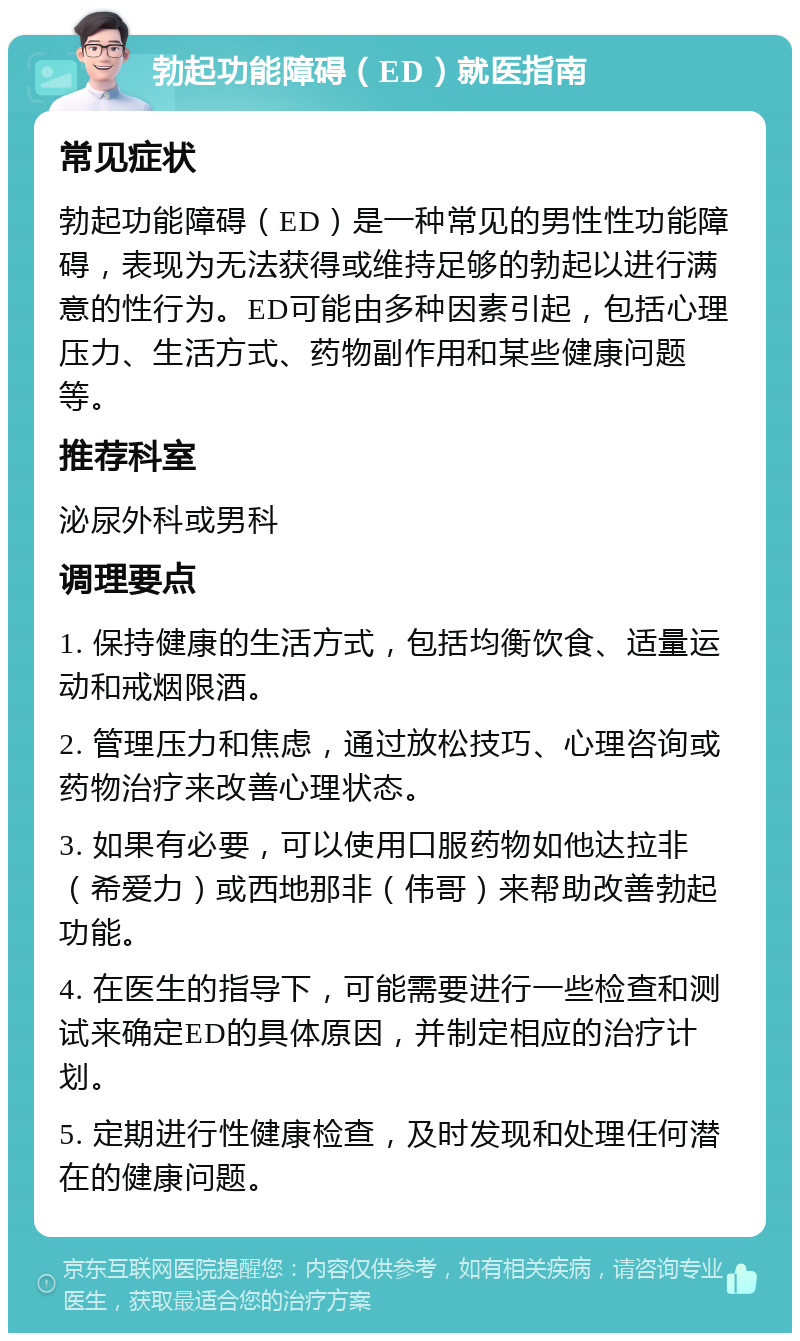 勃起功能障碍（ED）就医指南 常见症状 勃起功能障碍（ED）是一种常见的男性性功能障碍，表现为无法获得或维持足够的勃起以进行满意的性行为。ED可能由多种因素引起，包括心理压力、生活方式、药物副作用和某些健康问题等。 推荐科室 泌尿外科或男科 调理要点 1. 保持健康的生活方式，包括均衡饮食、适量运动和戒烟限酒。 2. 管理压力和焦虑，通过放松技巧、心理咨询或药物治疗来改善心理状态。 3. 如果有必要，可以使用口服药物如他达拉非（希爱力）或西地那非（伟哥）来帮助改善勃起功能。 4. 在医生的指导下，可能需要进行一些检查和测试来确定ED的具体原因，并制定相应的治疗计划。 5. 定期进行性健康检查，及时发现和处理任何潜在的健康问题。