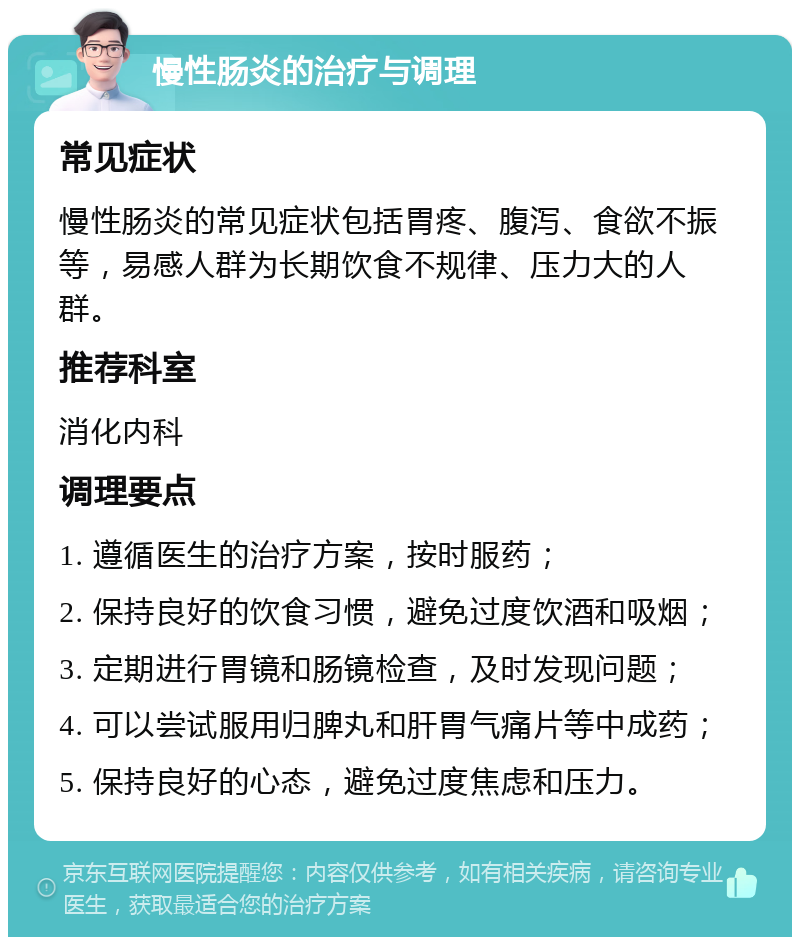 慢性肠炎的治疗与调理 常见症状 慢性肠炎的常见症状包括胃疼、腹泻、食欲不振等，易感人群为长期饮食不规律、压力大的人群。 推荐科室 消化内科 调理要点 1. 遵循医生的治疗方案，按时服药； 2. 保持良好的饮食习惯，避免过度饮酒和吸烟； 3. 定期进行胃镜和肠镜检查，及时发现问题； 4. 可以尝试服用归脾丸和肝胃气痛片等中成药； 5. 保持良好的心态，避免过度焦虑和压力。