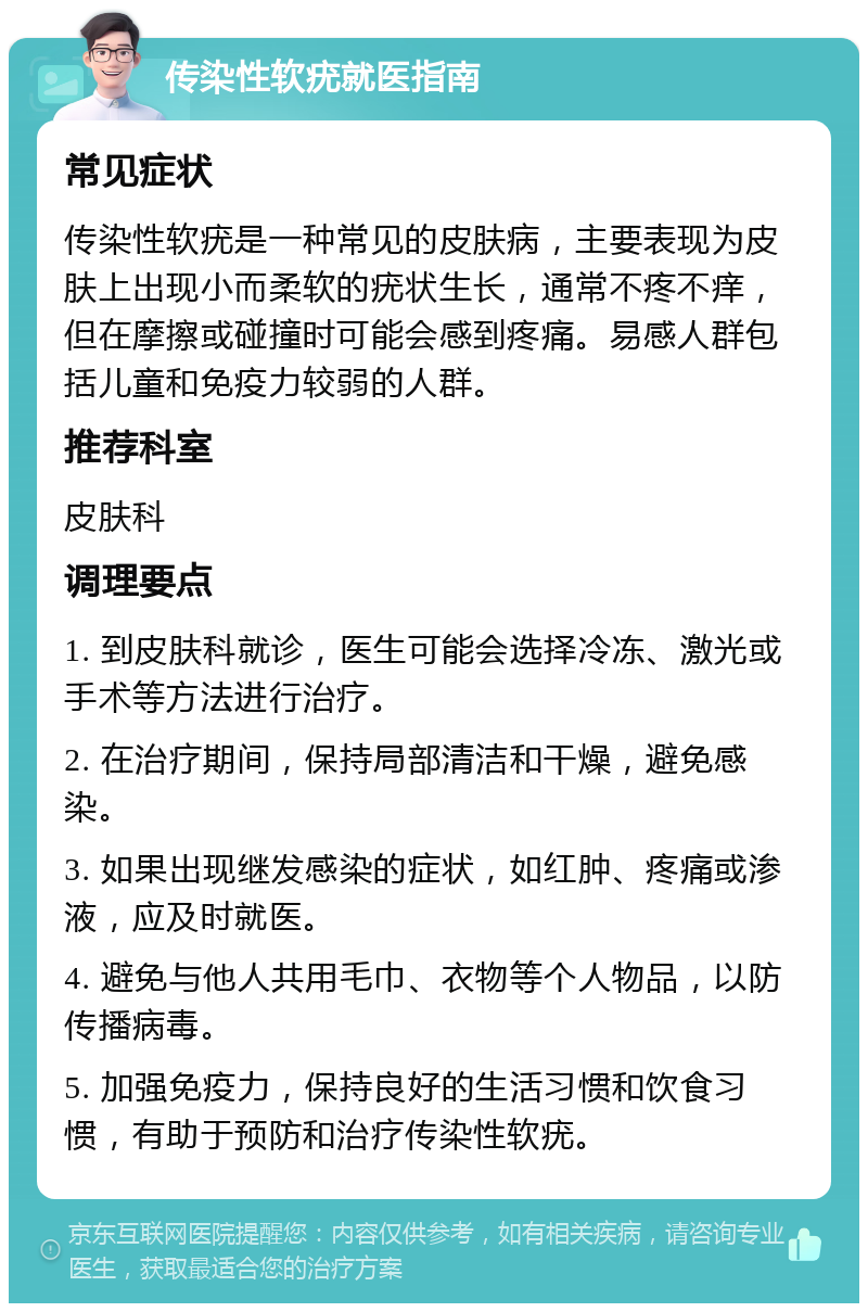 传染性软疣就医指南 常见症状 传染性软疣是一种常见的皮肤病，主要表现为皮肤上出现小而柔软的疣状生长，通常不疼不痒，但在摩擦或碰撞时可能会感到疼痛。易感人群包括儿童和免疫力较弱的人群。 推荐科室 皮肤科 调理要点 1. 到皮肤科就诊，医生可能会选择冷冻、激光或手术等方法进行治疗。 2. 在治疗期间，保持局部清洁和干燥，避免感染。 3. 如果出现继发感染的症状，如红肿、疼痛或渗液，应及时就医。 4. 避免与他人共用毛巾、衣物等个人物品，以防传播病毒。 5. 加强免疫力，保持良好的生活习惯和饮食习惯，有助于预防和治疗传染性软疣。