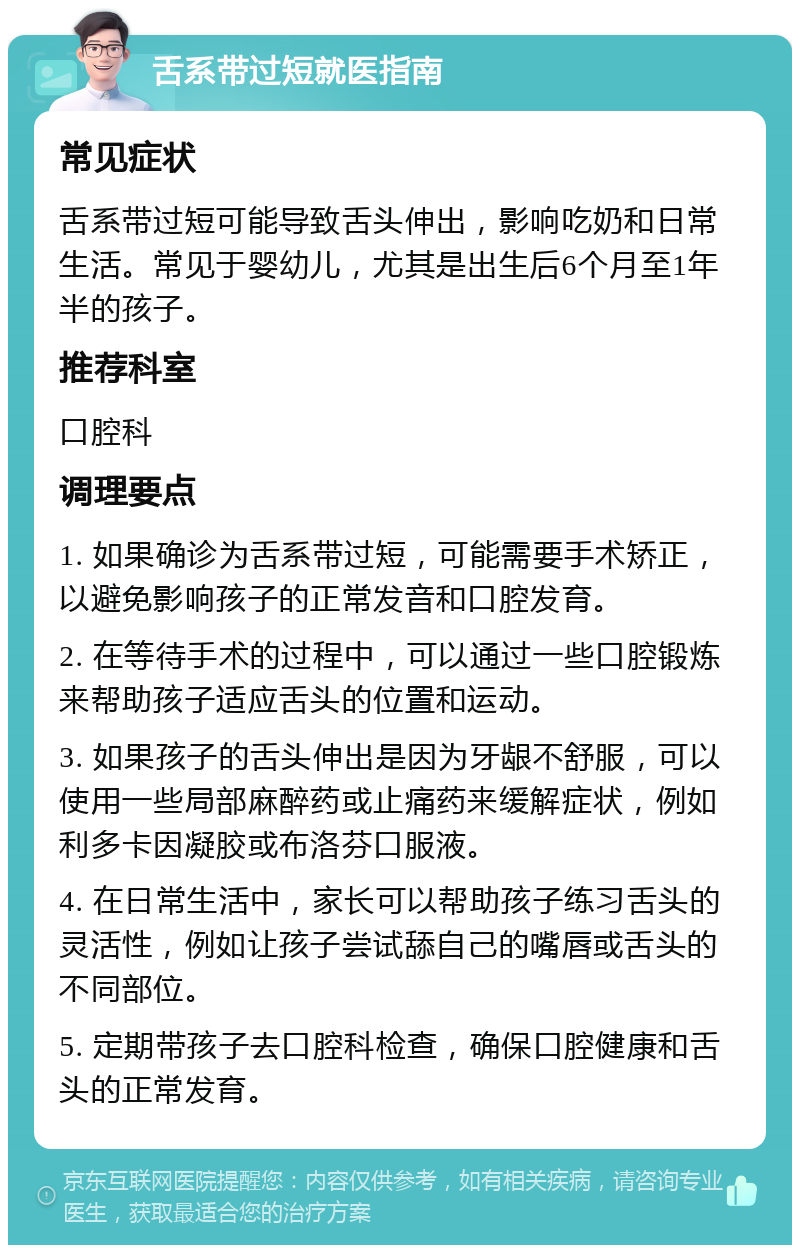 舌系带过短就医指南 常见症状 舌系带过短可能导致舌头伸出，影响吃奶和日常生活。常见于婴幼儿，尤其是出生后6个月至1年半的孩子。 推荐科室 口腔科 调理要点 1. 如果确诊为舌系带过短，可能需要手术矫正，以避免影响孩子的正常发音和口腔发育。 2. 在等待手术的过程中，可以通过一些口腔锻炼来帮助孩子适应舌头的位置和运动。 3. 如果孩子的舌头伸出是因为牙龈不舒服，可以使用一些局部麻醉药或止痛药来缓解症状，例如利多卡因凝胶或布洛芬口服液。 4. 在日常生活中，家长可以帮助孩子练习舌头的灵活性，例如让孩子尝试舔自己的嘴唇或舌头的不同部位。 5. 定期带孩子去口腔科检查，确保口腔健康和舌头的正常发育。