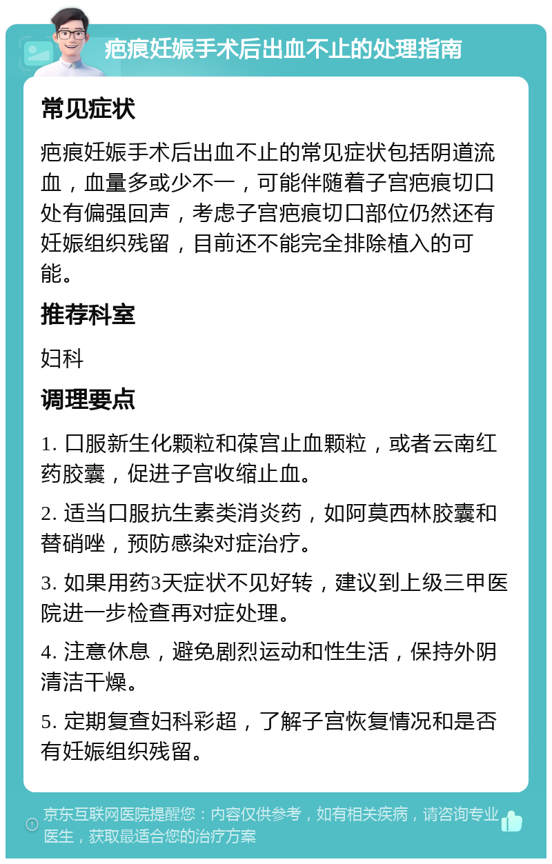 疤痕妊娠手术后出血不止的处理指南 常见症状 疤痕妊娠手术后出血不止的常见症状包括阴道流血，血量多或少不一，可能伴随着子宫疤痕切口处有偏强回声，考虑子宫疤痕切口部位仍然还有妊娠组织残留，目前还不能完全排除植入的可能。 推荐科室 妇科 调理要点 1. 口服新生化颗粒和葆宫止血颗粒，或者云南红药胶囊，促进子宫收缩止血。 2. 适当口服抗生素类消炎药，如阿莫西林胶囊和替硝唑，预防感染对症治疗。 3. 如果用药3天症状不见好转，建议到上级三甲医院进一步检查再对症处理。 4. 注意休息，避免剧烈运动和性生活，保持外阴清洁干燥。 5. 定期复查妇科彩超，了解子宫恢复情况和是否有妊娠组织残留。