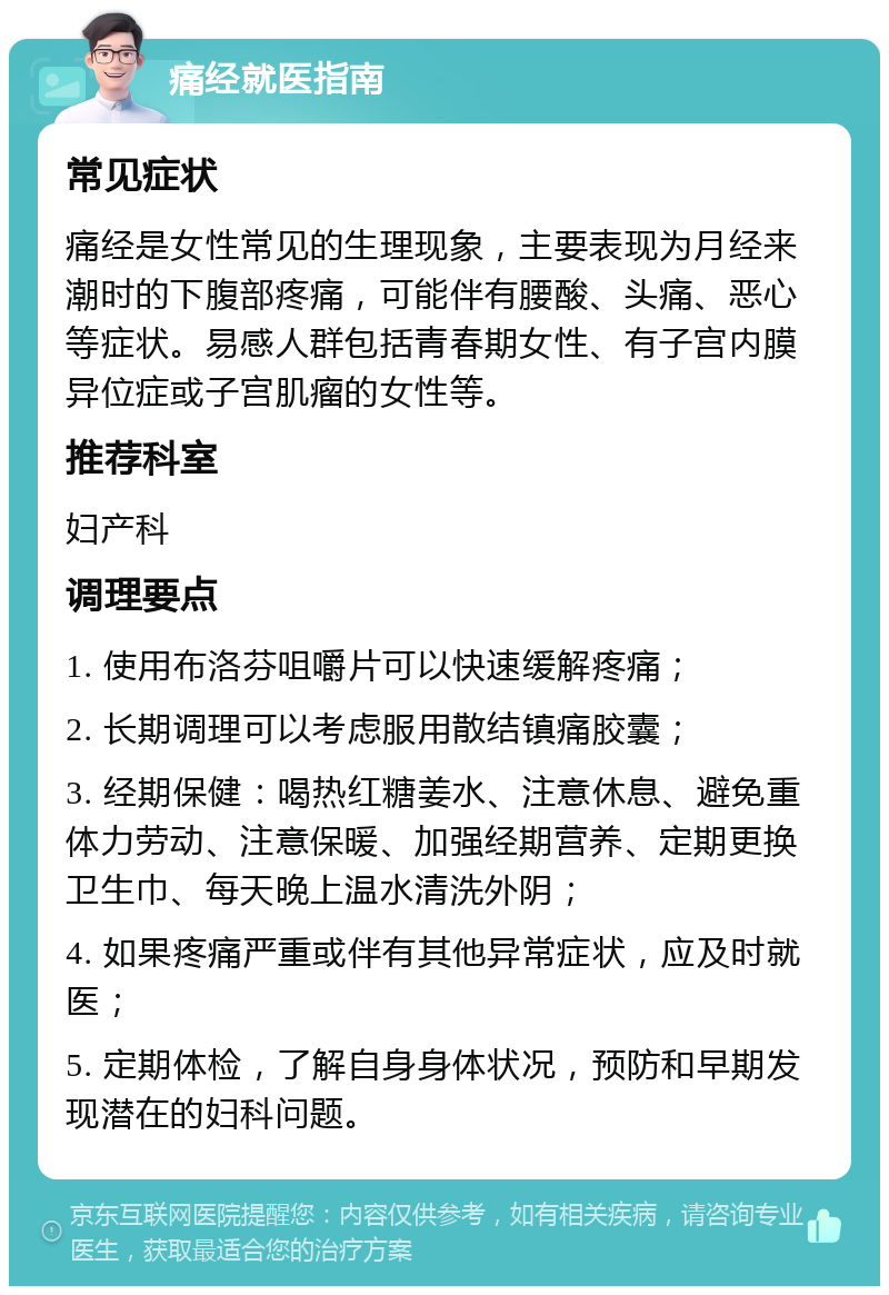 痛经就医指南 常见症状 痛经是女性常见的生理现象，主要表现为月经来潮时的下腹部疼痛，可能伴有腰酸、头痛、恶心等症状。易感人群包括青春期女性、有子宫内膜异位症或子宫肌瘤的女性等。 推荐科室 妇产科 调理要点 1. 使用布洛芬咀嚼片可以快速缓解疼痛； 2. 长期调理可以考虑服用散结镇痛胶囊； 3. 经期保健：喝热红糖姜水、注意休息、避免重体力劳动、注意保暖、加强经期营养、定期更换卫生巾、每天晚上温水清洗外阴； 4. 如果疼痛严重或伴有其他异常症状，应及时就医； 5. 定期体检，了解自身身体状况，预防和早期发现潜在的妇科问题。