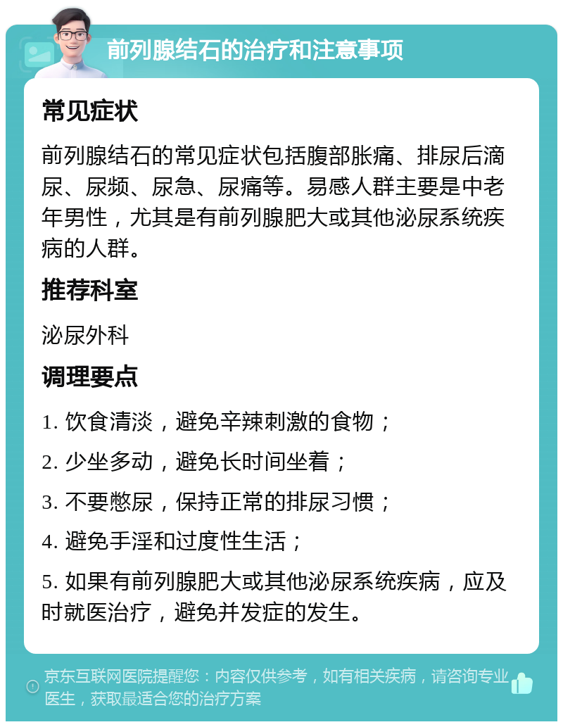 前列腺结石的治疗和注意事项 常见症状 前列腺结石的常见症状包括腹部胀痛、排尿后滴尿、尿频、尿急、尿痛等。易感人群主要是中老年男性，尤其是有前列腺肥大或其他泌尿系统疾病的人群。 推荐科室 泌尿外科 调理要点 1. 饮食清淡，避免辛辣刺激的食物； 2. 少坐多动，避免长时间坐着； 3. 不要憋尿，保持正常的排尿习惯； 4. 避免手淫和过度性生活； 5. 如果有前列腺肥大或其他泌尿系统疾病，应及时就医治疗，避免并发症的发生。