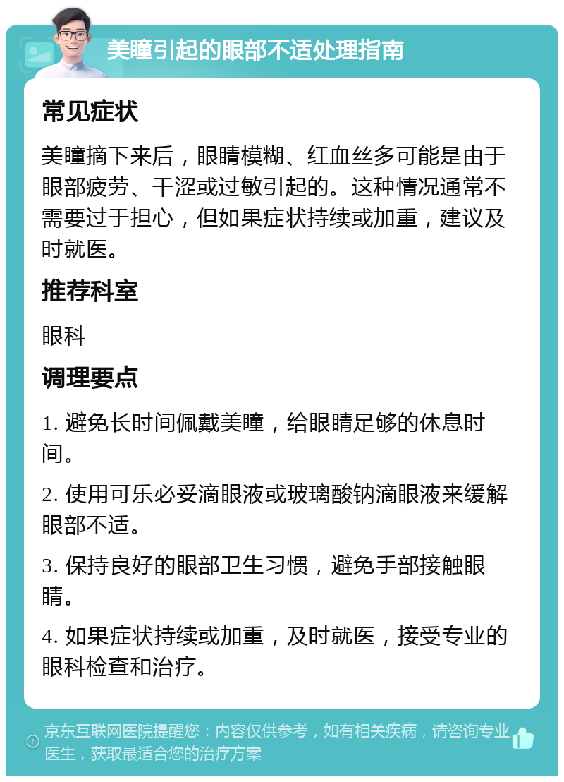 美瞳引起的眼部不适处理指南 常见症状 美瞳摘下来后，眼睛模糊、红血丝多可能是由于眼部疲劳、干涩或过敏引起的。这种情况通常不需要过于担心，但如果症状持续或加重，建议及时就医。 推荐科室 眼科 调理要点 1. 避免长时间佩戴美瞳，给眼睛足够的休息时间。 2. 使用可乐必妥滴眼液或玻璃酸钠滴眼液来缓解眼部不适。 3. 保持良好的眼部卫生习惯，避免手部接触眼睛。 4. 如果症状持续或加重，及时就医，接受专业的眼科检查和治疗。