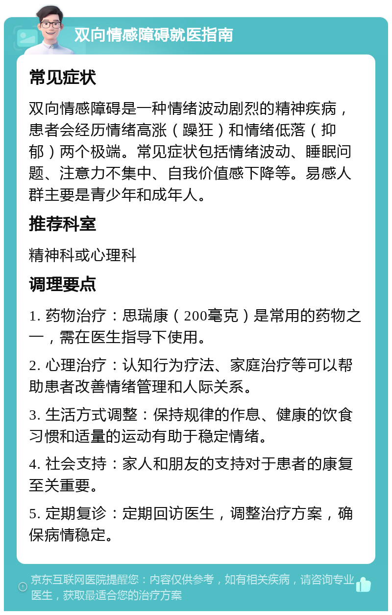 双向情感障碍就医指南 常见症状 双向情感障碍是一种情绪波动剧烈的精神疾病，患者会经历情绪高涨（躁狂）和情绪低落（抑郁）两个极端。常见症状包括情绪波动、睡眠问题、注意力不集中、自我价值感下降等。易感人群主要是青少年和成年人。 推荐科室 精神科或心理科 调理要点 1. 药物治疗：思瑞康（200毫克）是常用的药物之一，需在医生指导下使用。 2. 心理治疗：认知行为疗法、家庭治疗等可以帮助患者改善情绪管理和人际关系。 3. 生活方式调整：保持规律的作息、健康的饮食习惯和适量的运动有助于稳定情绪。 4. 社会支持：家人和朋友的支持对于患者的康复至关重要。 5. 定期复诊：定期回访医生，调整治疗方案，确保病情稳定。